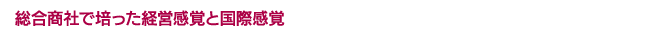 総合商社で培った経営感覚と国際感覚
